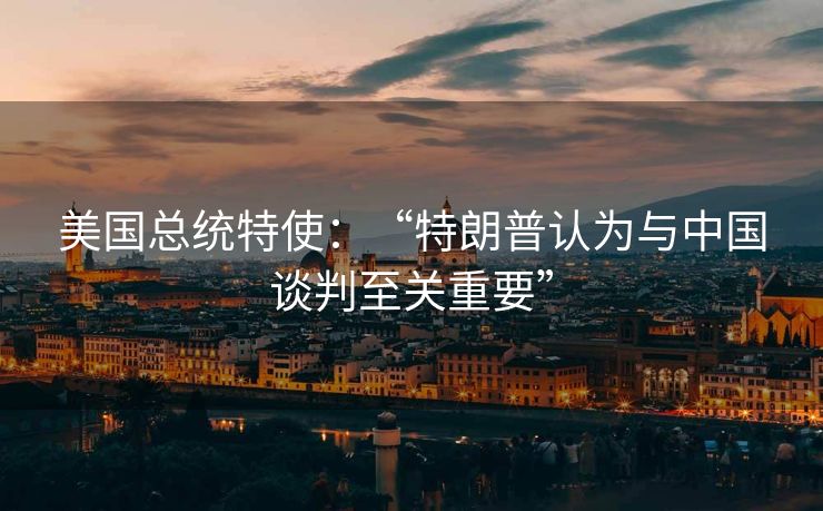 美国总统特使：“特朗普认为与中国谈判至关重要”