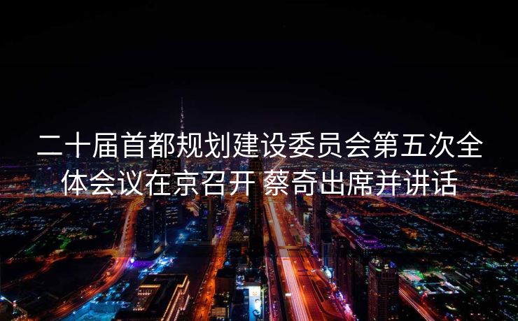 二十届首都规划建设委员会第五次全体会议在京召开 蔡奇出席并讲话