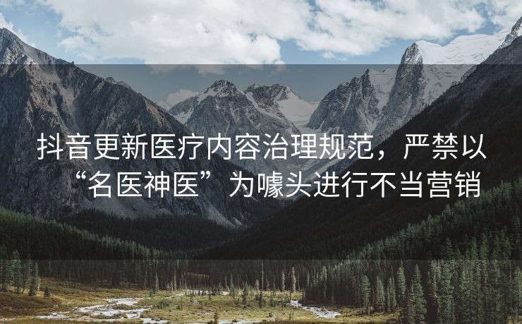 抖音更新医疗内容治理规范，严禁以“名医神医”为噱头进行不当营销
