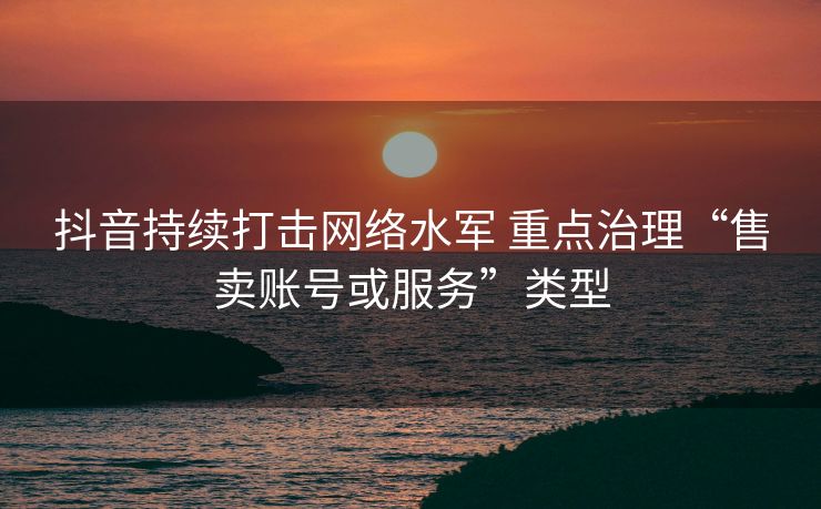 抖音持续打击网络水军 重点治理“售卖账号或服务”类型