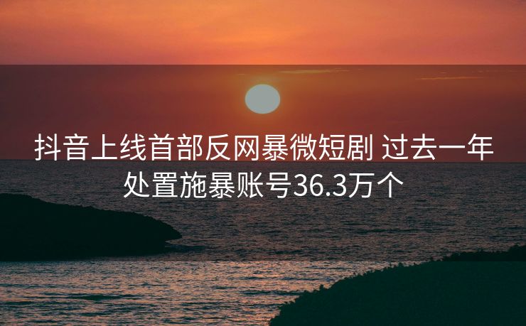 抖音上线首部反网暴微短剧 过去一年处置施暴账号36.3万个