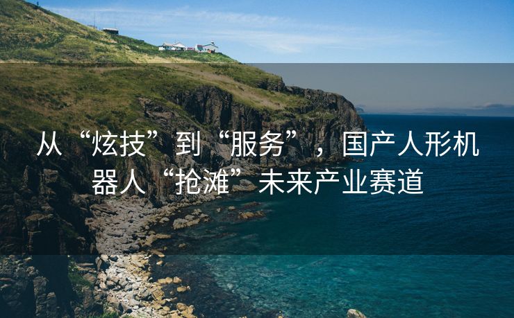 从“炫技”到“服务”，国产人形机器人“抢滩”未来产业赛道