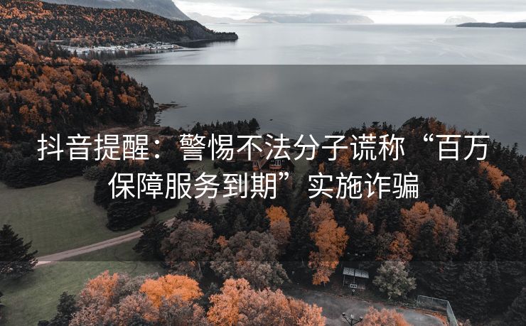 抖音提醒：警惕不法分子谎称“百万保障服务到期”实施诈骗