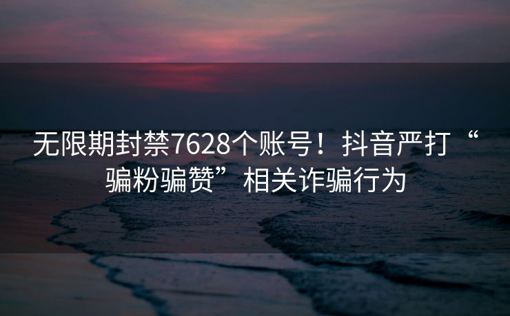 无限期封禁7628个账号！抖音严打“骗粉骗赞”相关诈骗行为