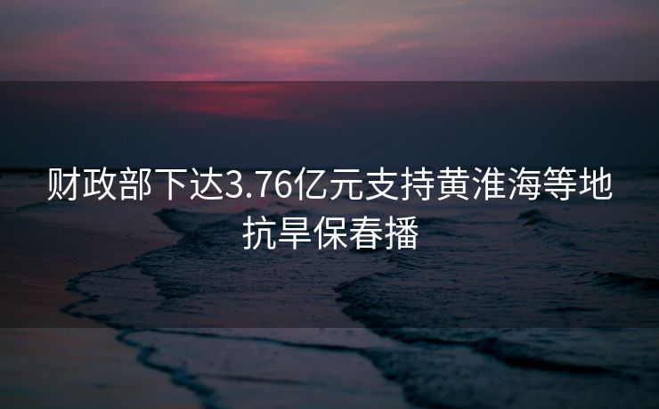 财政部下达3.76亿元支持黄淮海等地抗旱保春播