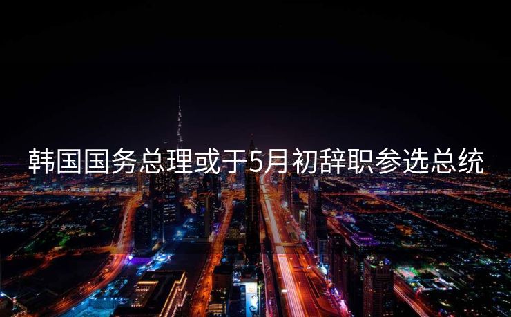 韩国国务总理或于5月初辞职参选总统