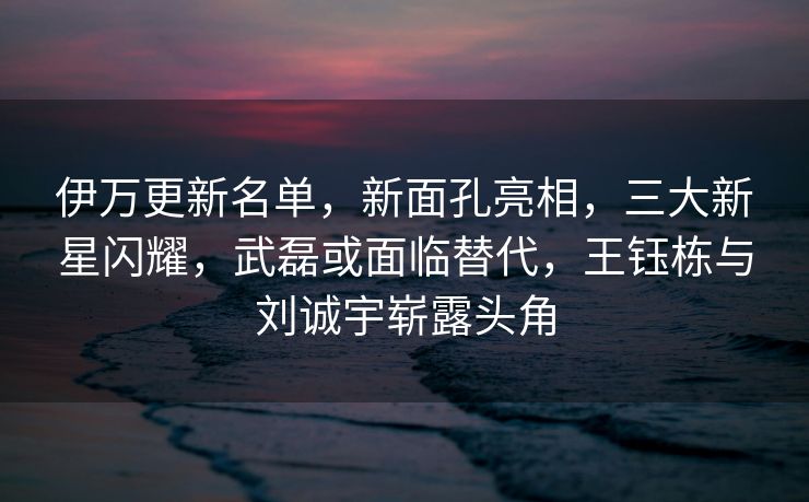 伊万更新名单，新面孔亮相，三大新星闪耀，武磊或面临替代，王钰栋与刘诚宇崭露头角