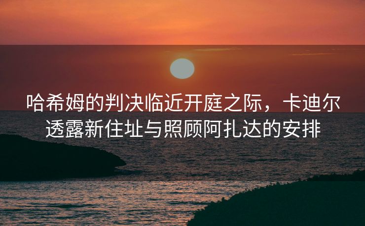 哈希姆的判决临近开庭之际，卡迪尔透露新住址与照顾阿扎达的安排