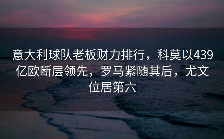 意大利球队老板财力排行，科莫以439亿欧断层领先，罗马紧随其后，尤文位居第六