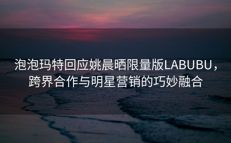 泡泡玛特回应姚晨晒限量版LABUBU，跨界合作与明星营销的巧妙融合