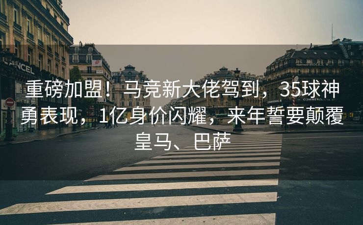 重磅加盟！马竞新大佬驾到，35球神勇表现，1亿身价闪耀，来年誓要颠覆皇马、巴萨