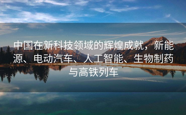 中国在新科技领域的辉煌成就，新能源、电动汽车、人工智能、生物制药与高铁列车