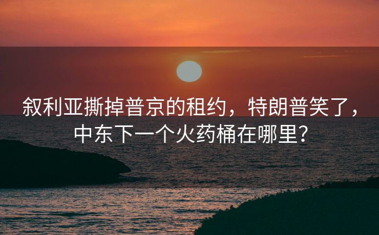 叙利亚撕掉普京的租约，特朗普笑了，中东下一个火药桶在哪里？