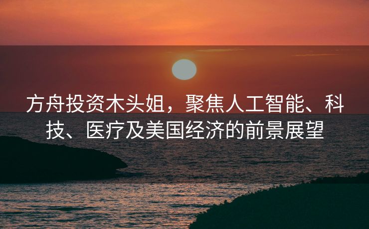 方舟投资木头姐，聚焦人工智能、科技、医疗及美国经济的前景展望