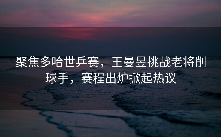 聚焦多哈世乒赛，王曼昱挑战老将削球手，赛程出炉掀起热议