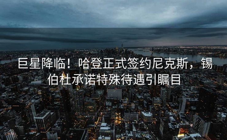 巨星降临！哈登正式签约尼克斯，锡伯杜承诺特殊待遇引瞩目