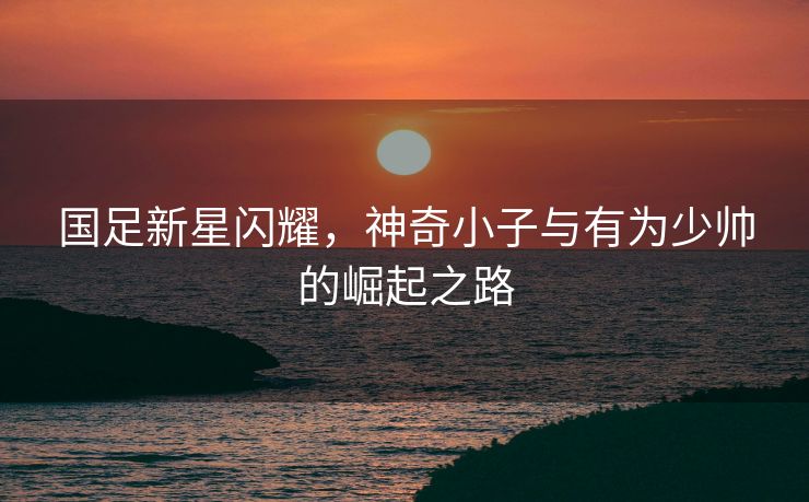 国足新星闪耀，神奇小子与有为少帅的崛起之路