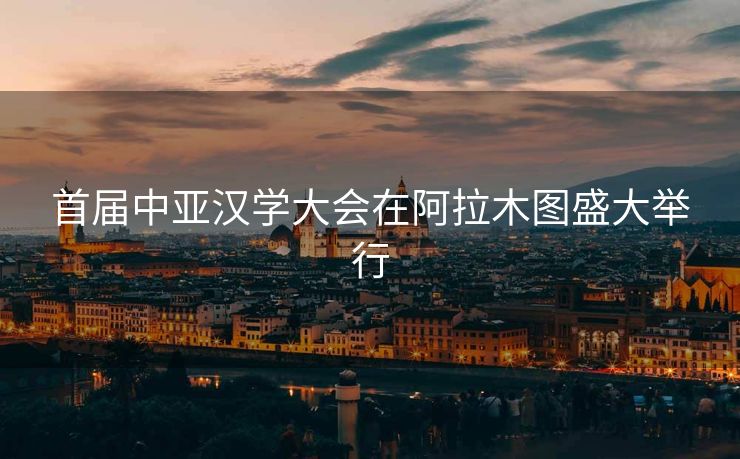 首届中亚汉学大会在阿拉木图盛大举行