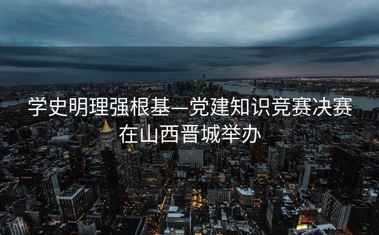 学史明理强根基—党建知识竞赛决赛在山西晋城举办