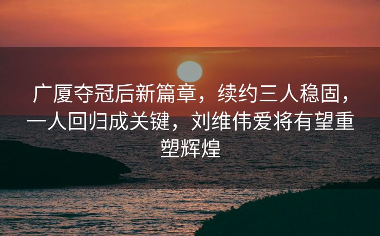 广厦夺冠后新篇章，续约三人稳固，一人回归成关键，刘维伟爱将有望重塑辉煌