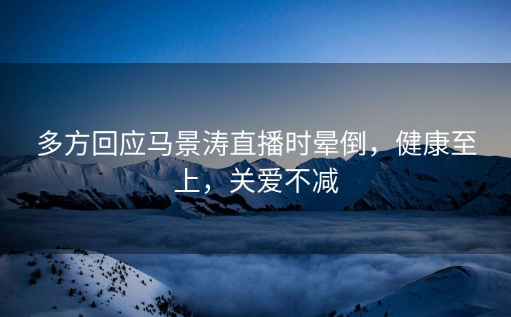 多方回应马景涛直播时晕倒，健康至上，关爱不减