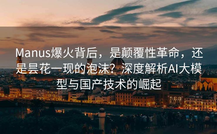 Manus爆火背后，是颠覆性革命，还是昙花一现的泡沫？深度解析AI大模型与国产技术的崛起