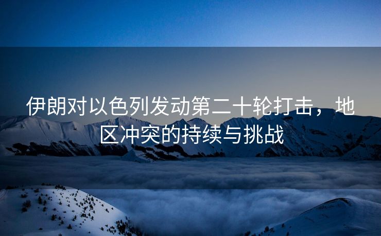 伊朗对以色列发动第二十轮打击，地区冲突的持续与挑战