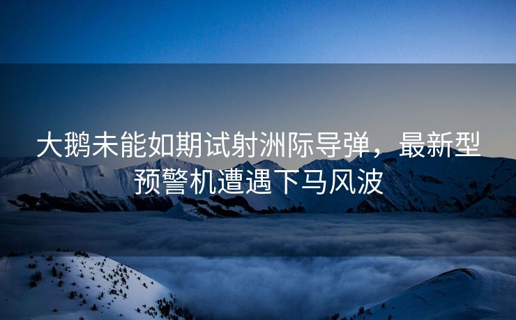大鹅未能如期试射洲际导弹，最新型预警机遭遇下马风波