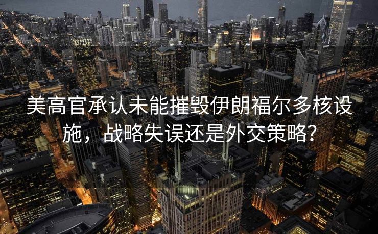 美高官承认未能摧毁伊朗福尔多核设施，战略失误还是外交策略？