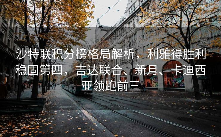 沙特联积分榜格局解析，利雅得胜利稳固第四，吉达联合、新月、卡迪西亚领跑前三
