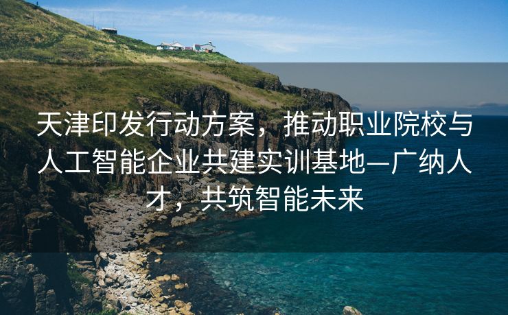 天津印发行动方案，推动职业院校与人工智能企业共建实训基地—广纳人才，共筑智能未来