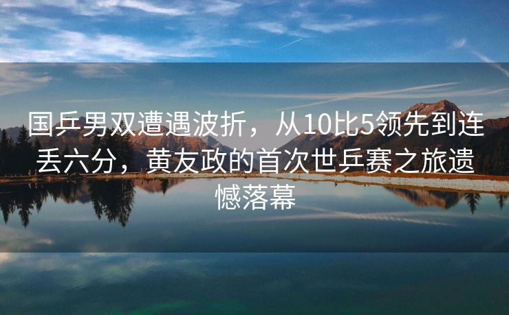 国乒男双遭遇波折，从10比5领先到连丢六分，黄友政的首次世乒赛之旅遗憾落幕
