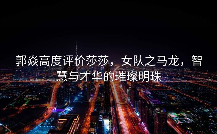 郭焱高度评价莎莎，女队之马龙，智慧与才华的璀璨明珠