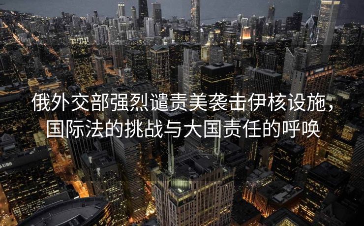 俄外交部强烈谴责美袭击伊核设施，国际法的挑战与大国责任的呼唤