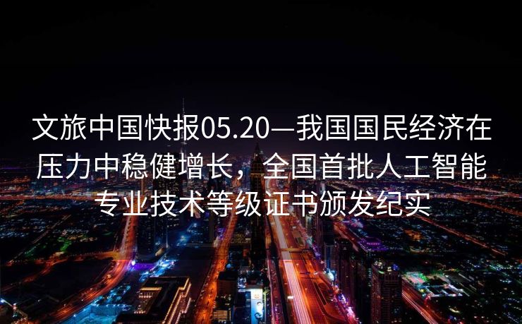 文旅中国快报05.20—我国国民经济在压力中稳健增长，全国首批人工智能专业技术等级证书颁发纪实