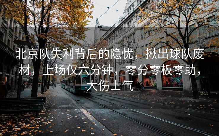 北京队失利背后的隐忧，揪出球队废材，上场仅六分钟，零分零板零助，大伤士气