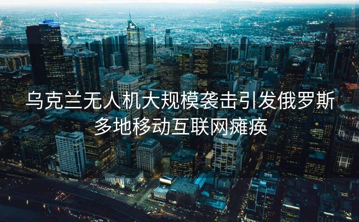 乌克兰无人机大规模袭击引发俄罗斯多地移动互联网瘫痪