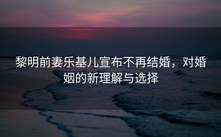 黎明前妻乐基儿宣布不再结婚，对婚姻的新理解与选择