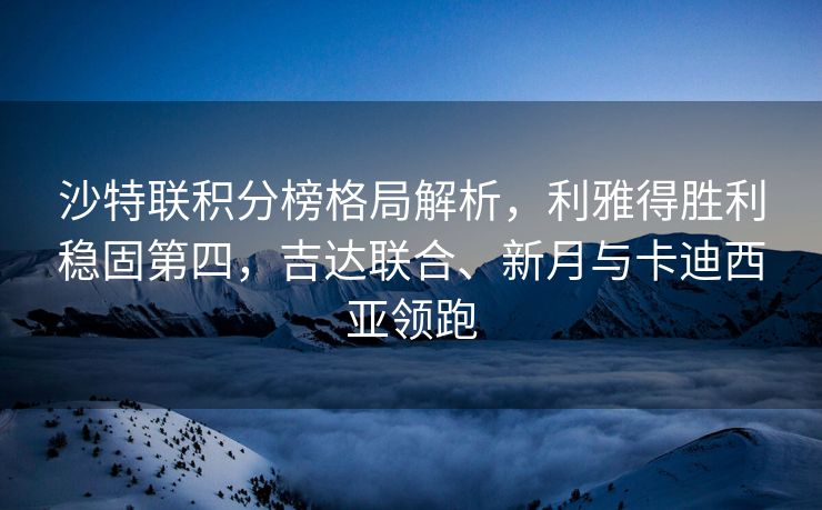 沙特联积分榜格局解析，利雅得胜利稳固第四，吉达联合、新月与卡迪西亚领跑
