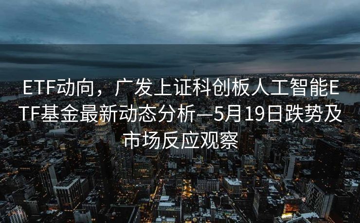 ETF动向，广发上证科创板人工智能ETF基金最新动态分析—5月19日跌势及市场反应观察