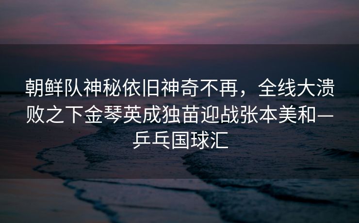 朝鲜队神秘依旧神奇不再，全线大溃败之下金琴英成独苗迎战张本美和—乒乓国球汇