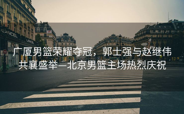 广厦男篮荣耀夺冠，郭士强与赵继伟共襄盛举—北京男篮主场热烈庆祝