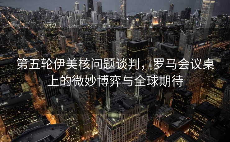 第五轮伊美核问题谈判，罗马会议桌上的微妙博弈与全球期待