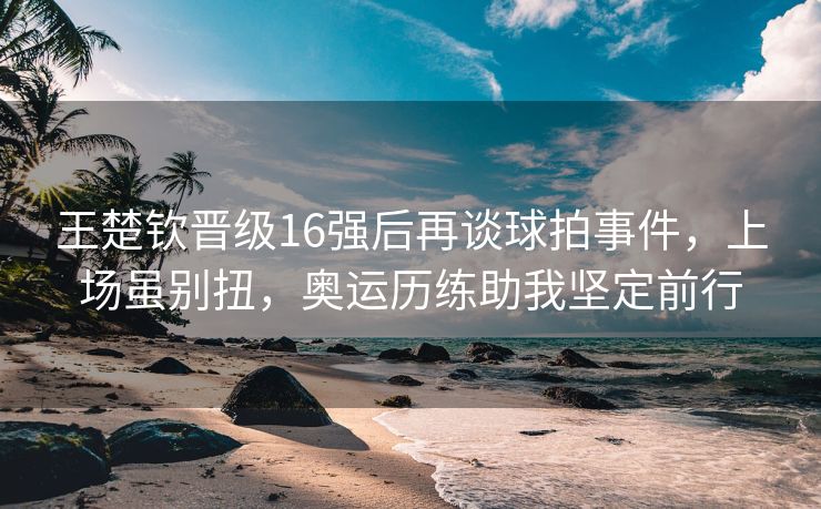 王楚钦晋级16强后再谈球拍事件，上场虽别扭，奥运历练助我坚定前行