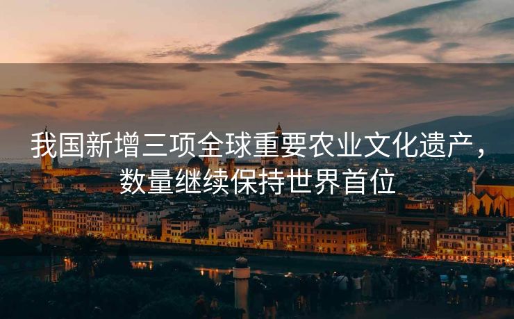 我国新增三项全球重要农业文化遗产，数量继续保持世界首位