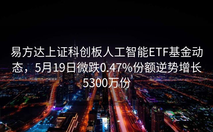 易方达上证科创板人工智能ETF基金动态，5月19日微跌0.47%份额逆势增长5300万份