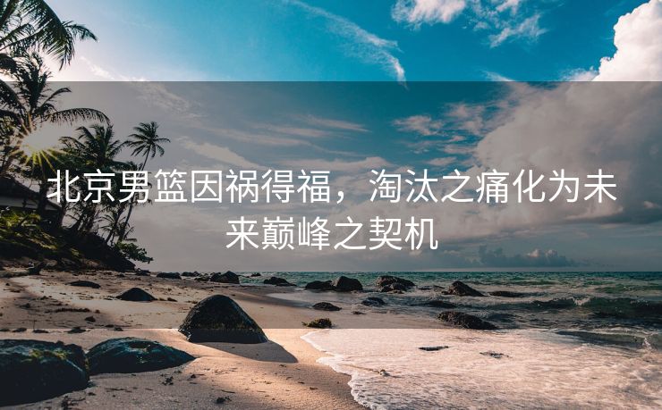 北京男篮因祸得福，淘汰之痛化为未来巅峰之契机