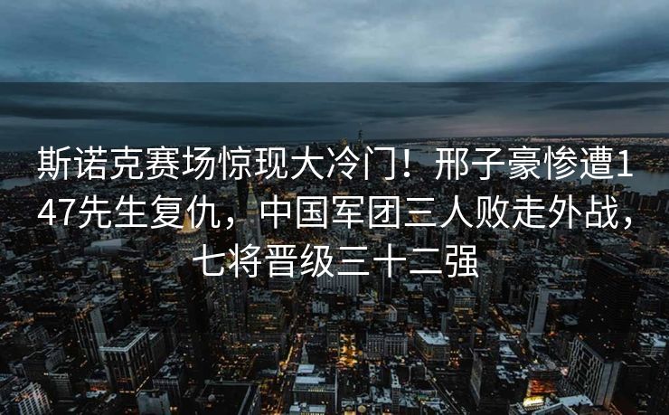 斯诺克赛场惊现大冷门！邢子豪惨遭147先生复仇，中国军团三人败走外战，七将晋级三十二强