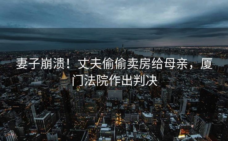 妻子崩溃！丈夫偷偷卖房给母亲，厦门法院作出判决