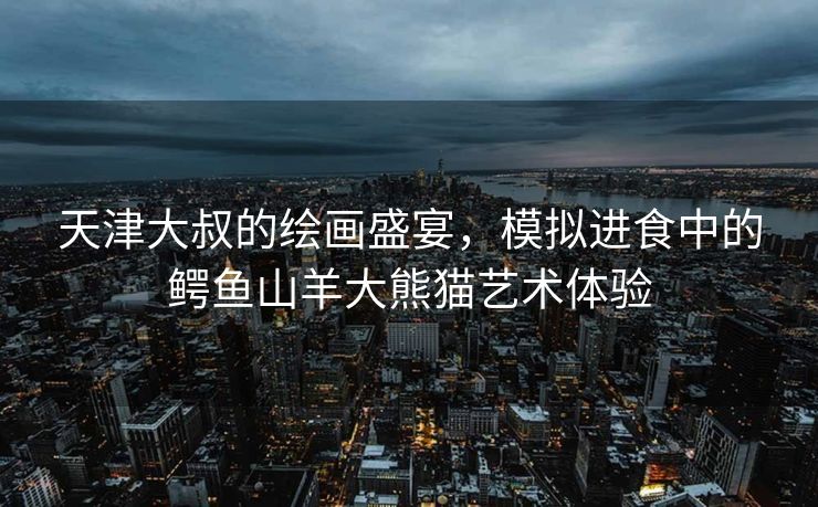 天津大叔的绘画盛宴，模拟进食中的鳄鱼山羊大熊猫艺术体验